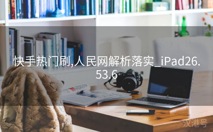 快手热门刷,人民网解析落实_iPad26.53.6