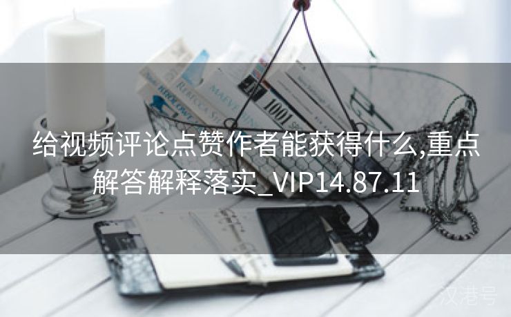 给视频评论点赞作者能获得什么,重点解答解释落实_VIP14.87.11