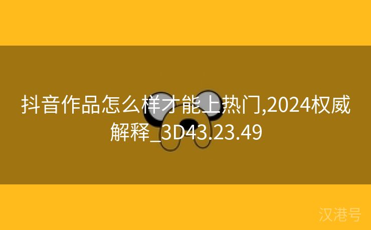 抖音作品怎么样才能上热门,2024权威解释_3D43.23.49