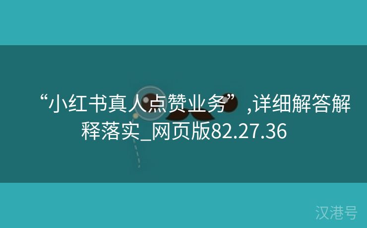 “小红书真人点赞业务”,详细解答解释落实_网页版82.27.36