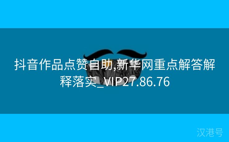 抖音作品点赞自助,新华网重点解答解释落实_VIP27.86.76