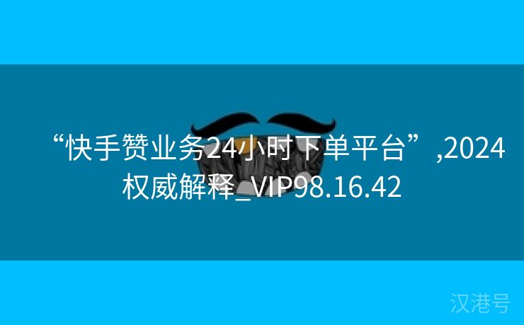 “快手赞业务24小时下单平台”,2024权威解释_VIP98.16.42