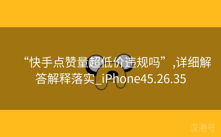 “快手点赞量超低价违规吗”,详细解答解释落实_iPhone45.26.35