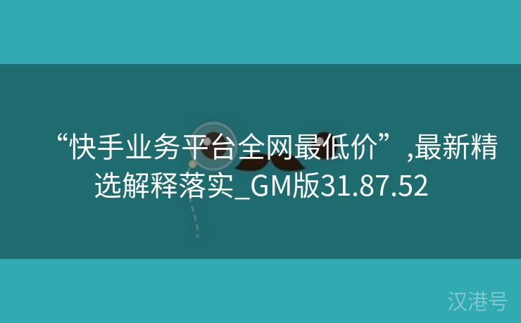 “快手业务平台全网最低价”,最新精选解释落实_GM版31.87.52