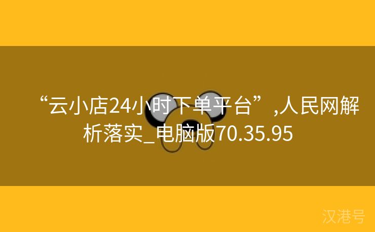 “云小店24小时下单平台”,人民网解析落实_电脑版70.35.95