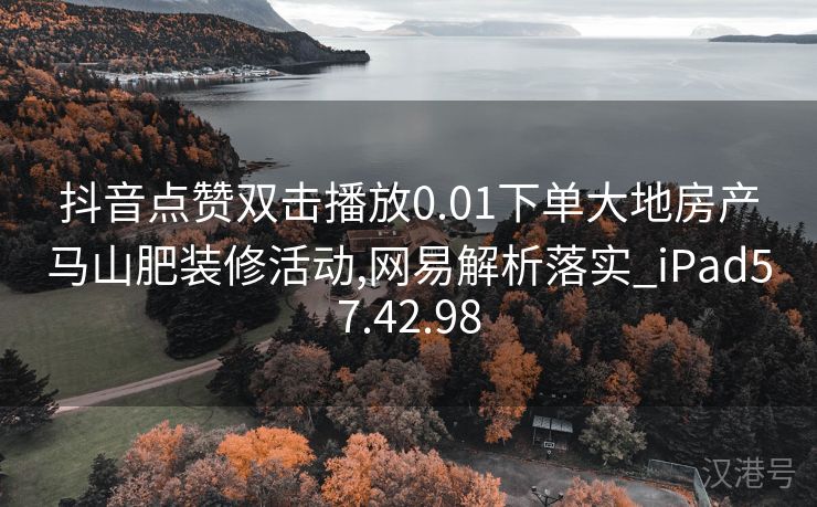 抖音点赞双击播放0.01下单大地房产马山肥装修活动,网易解析落实_iPad57.42.98