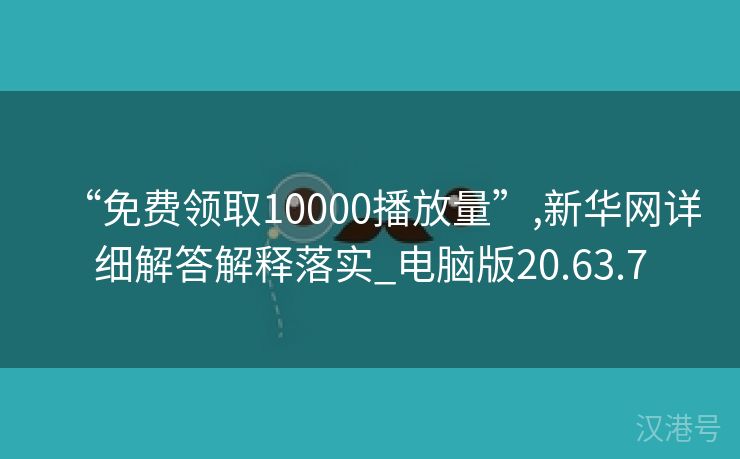 “免费领取10000播放量”,新华网详细解答解释落实_电脑版20.63.7