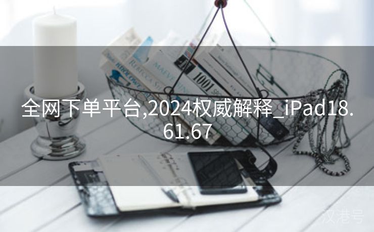 全网下单平台,2024权威解释_iPad18.61.67