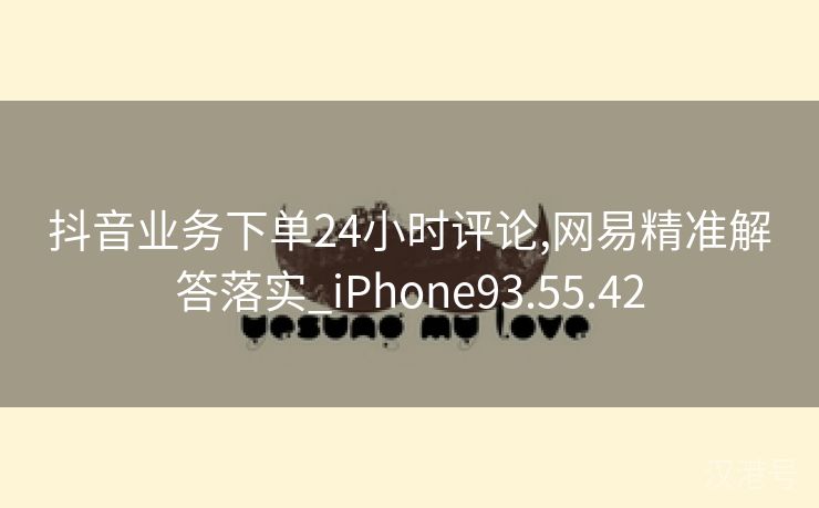 抖音业务下单24小时评论,网易精准解答落实_iPhone93.55.42