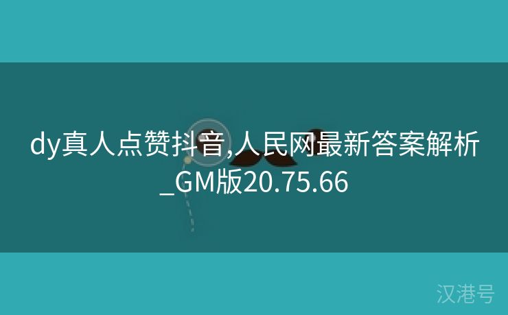 dy真人点赞抖音,人民网最新答案解析_GM版20.75.66