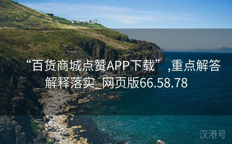 “百货商城点赞APP下载”,重点解答解释落实_网页版66.58.78