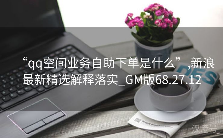 “qq空间业务自助下单是什么”,新浪最新精选解释落实_GM版68.27.12