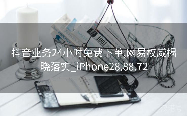 抖音业务24小时免费下单,网易权威揭晓落实_iPhone28.88.72