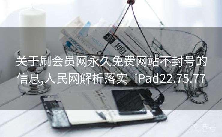 关于刷会员网永久免费网站不封号的信息,人民网解析落实_iPad22.75.77