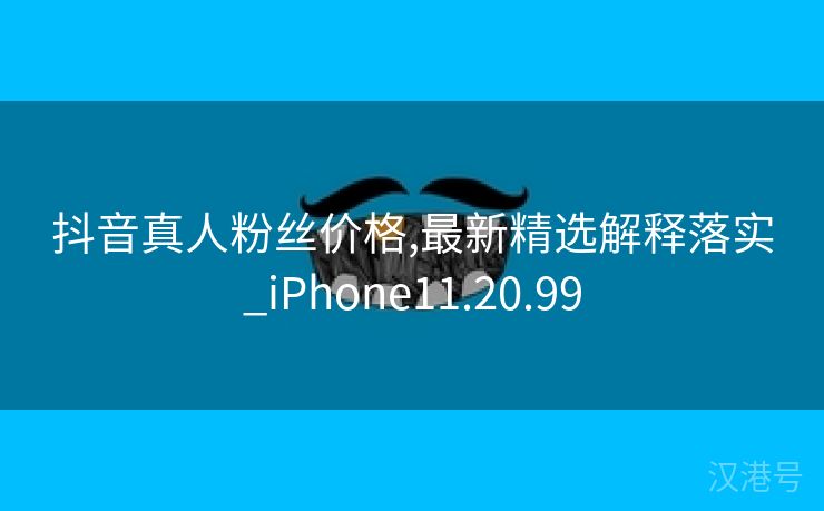 抖音真人粉丝价格,最新精选解释落实_iPhone11.20.99