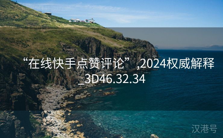 “在线快手点赞评论”,2024权威解释_3D46.32.34