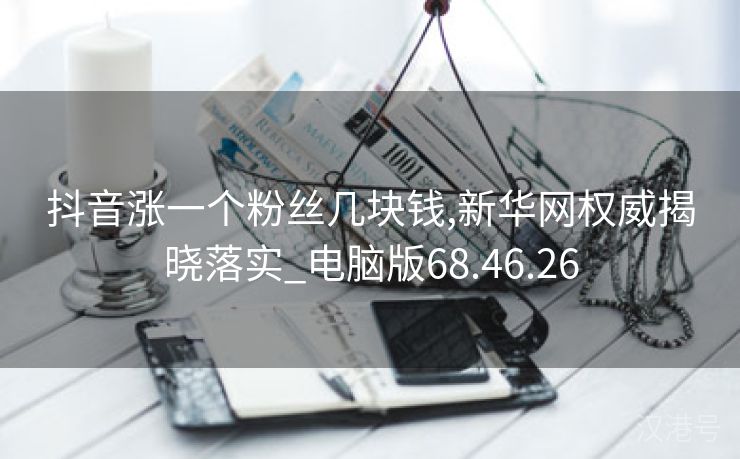 抖音涨一个粉丝几块钱,新华网权威揭晓落实_电脑版68.46.26