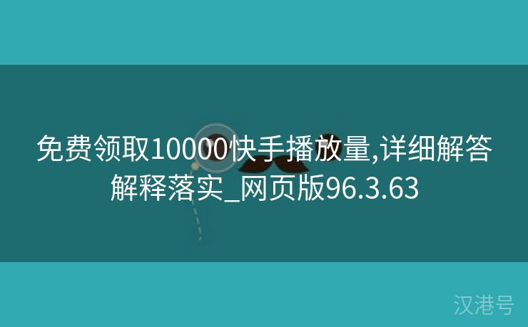 免费领取10000快手播放量,详细解答解释落实_网页版96.3.63