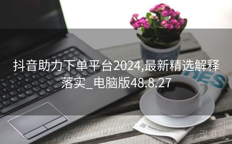 抖音助力下单平台2024,最新精选解释落实_电脑版48.8.27