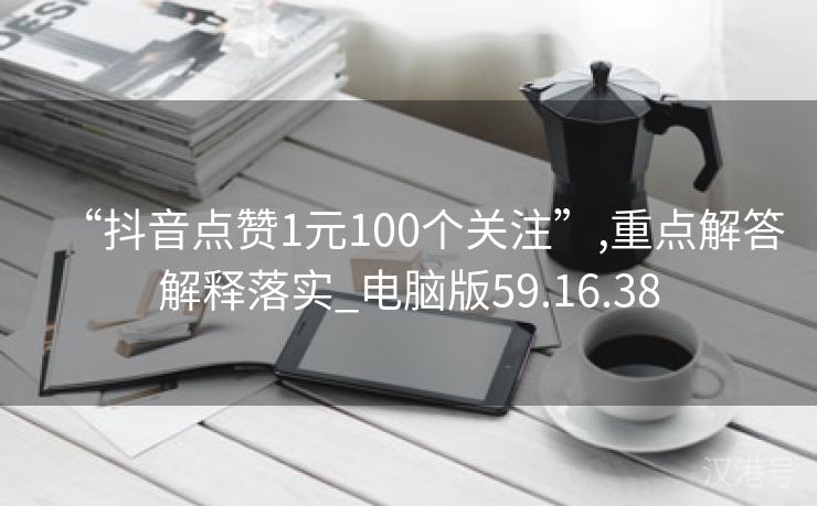 “抖音点赞1元100个关注”,重点解答解释落实_电脑版59.16.38