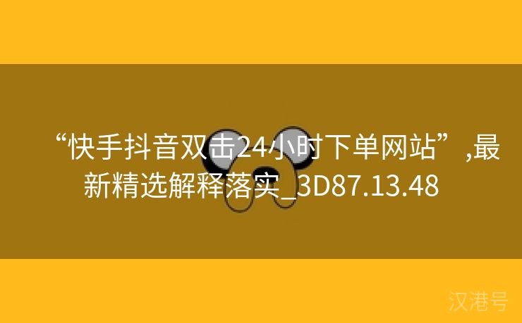 “快手抖音双击24小时下单网站”,最新精选解释落实_3D87.13.48