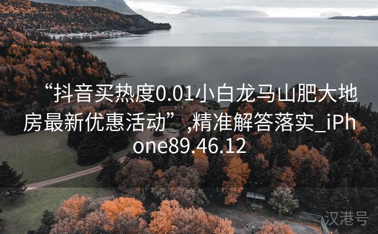 “抖音买热度0.01小白龙马山肥大地房最新优惠活动”,精准解答落实_iPhone89.46.12