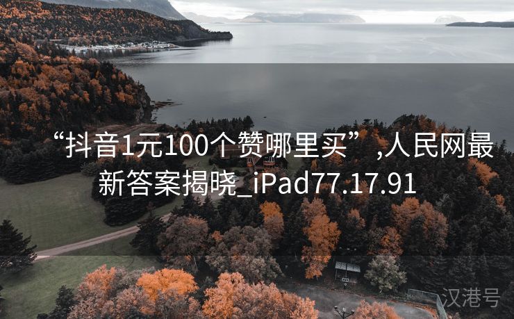 “抖音1元100个赞哪里买”,人民网最新答案揭晓_iPad77.17.91