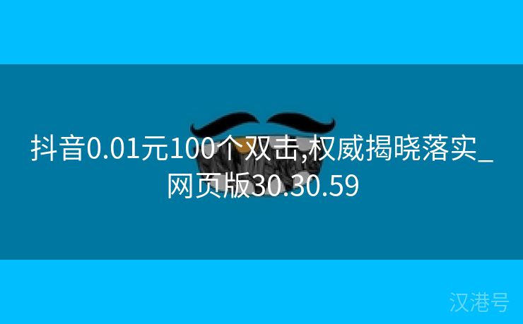 抖音0.01元100个双击,权威揭晓落实_网页版30.30.59