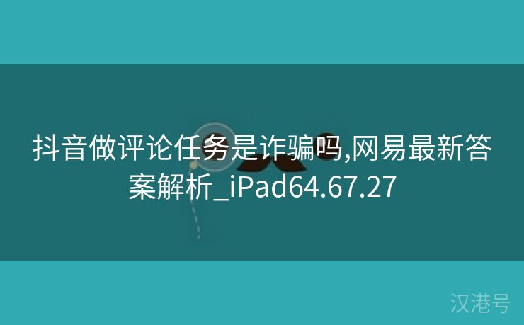 抖音做评论任务是诈骗吗,网易最新答案解析_iPad64.67.27