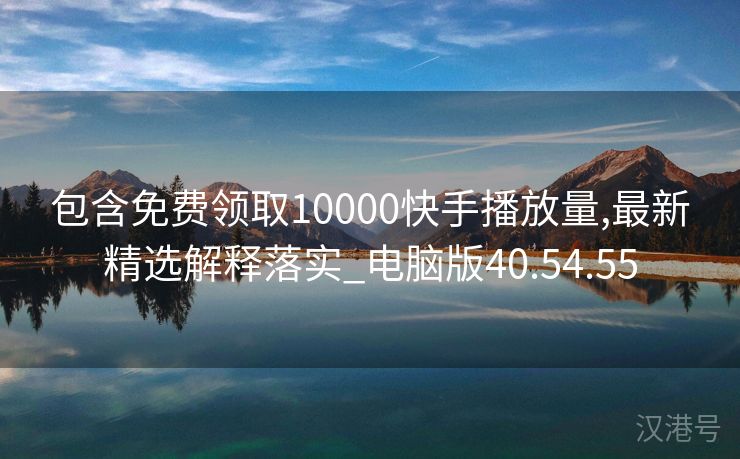 包含免费领取10000快手播放量,最新精选解释落实_电脑版40.54.55