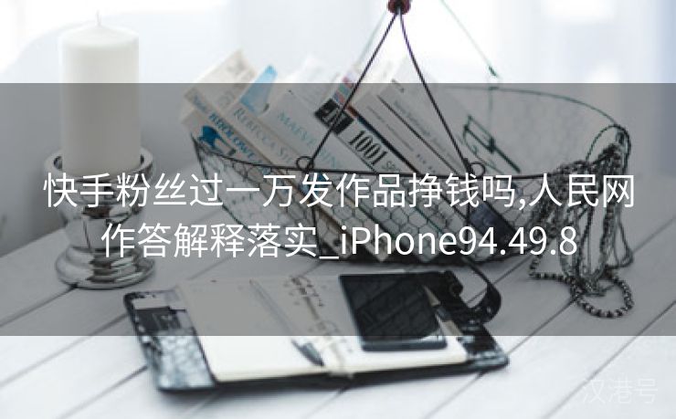 快手粉丝过一万发作品挣钱吗,人民网作答解释落实_iPhone94.49.8