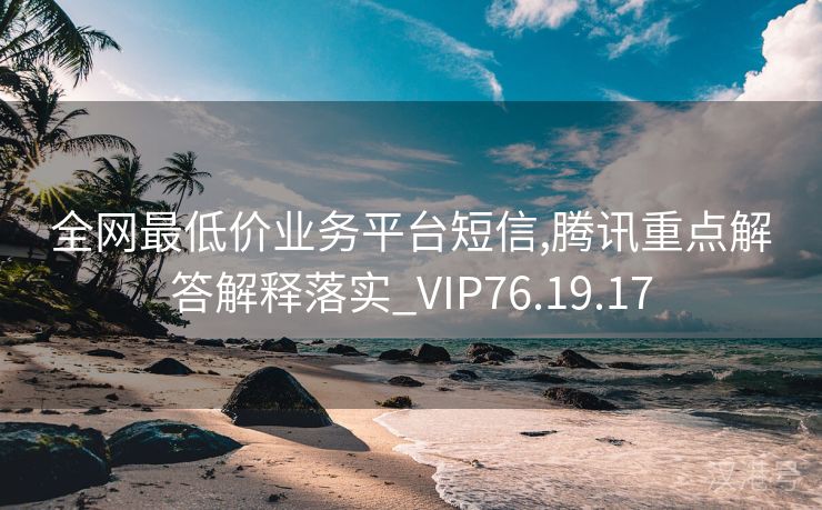 全网最低价业务平台短信,腾讯重点解答解释落实_VIP76.19.17