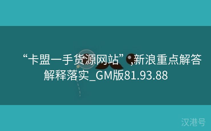 “卡盟一手货源网站”,新浪重点解答解释落实_GM版81.93.88