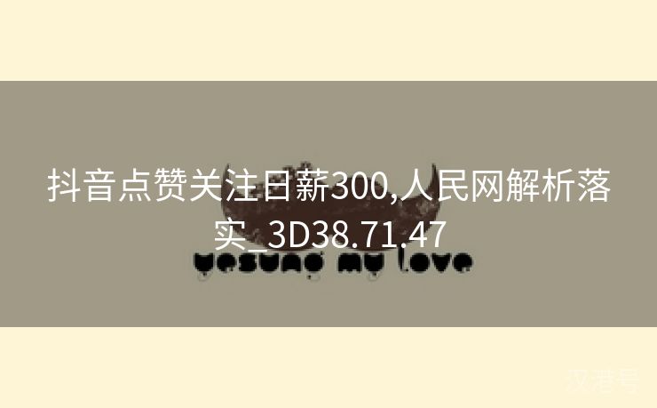 抖音点赞关注日薪300,人民网解析落实_3D38.71.47