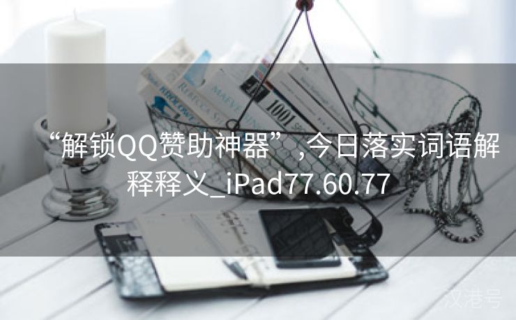 “解锁QQ赞助神器”,今日落实词语解释释义_iPad77.60.77