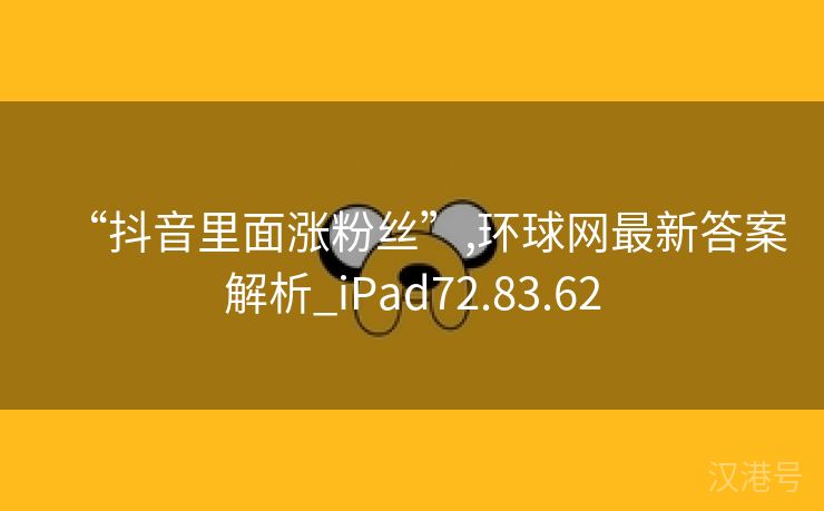 “抖音里面涨粉丝”,环球网最新答案解析_iPad72.83.62