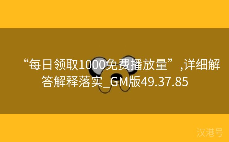 “每日领取1000免费播放量”,详细解答解释落实_GM版49.37.85