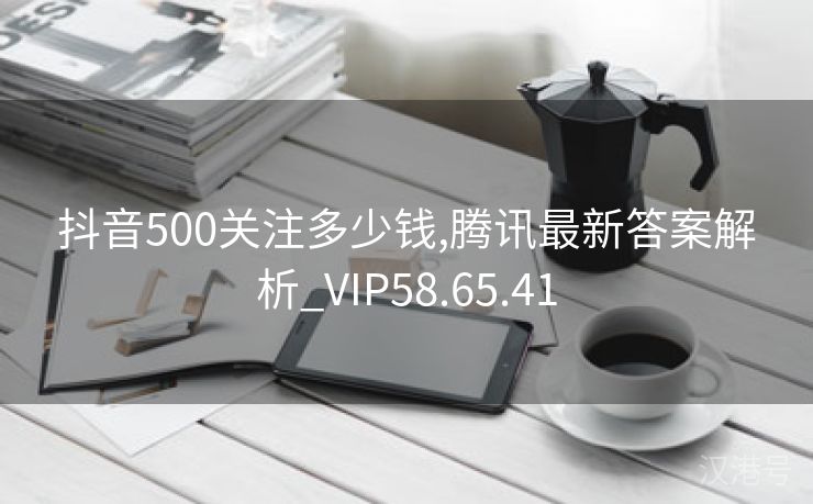 抖音500关注多少钱,腾讯最新答案解析_VIP58.65.41