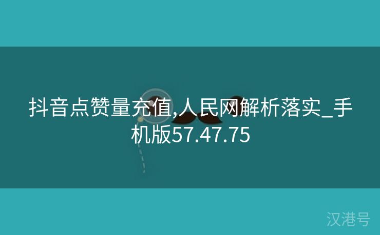 抖音点赞量充值,人民网解析落实_手机版57.47.75