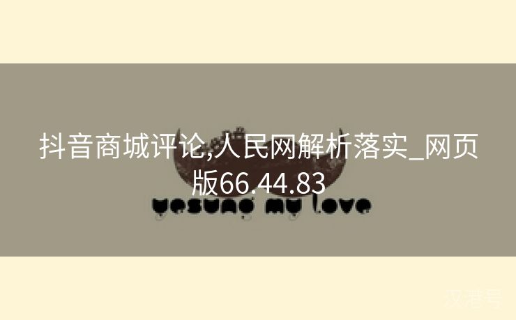 抖音商城评论,人民网解析落实_网页版66.44.83