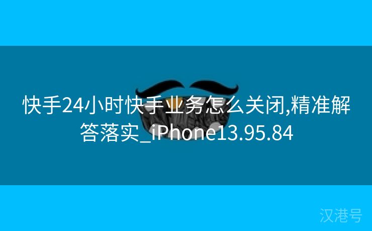 快手24小时快手业务怎么关闭,精准解答落实_iPhone13.95.84