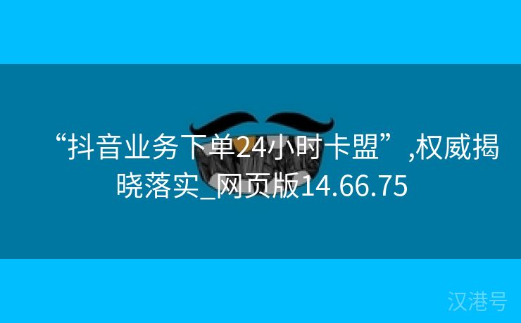 “抖音业务下单24小时卡盟”,权威揭晓落实_网页版14.66.75