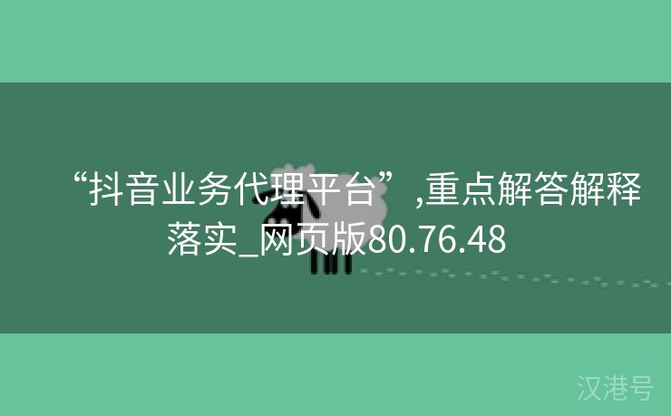 “抖音业务代理平台”,重点解答解释落实_网页版80.76.48