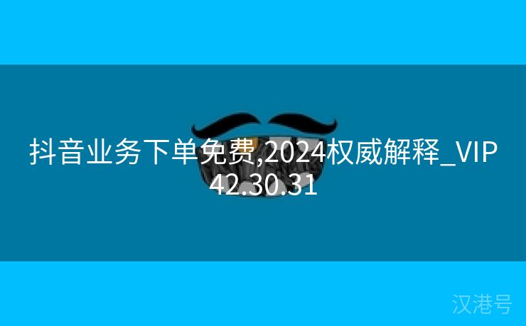 抖音业务下单免费,2024权威解释_VIP42.30.31