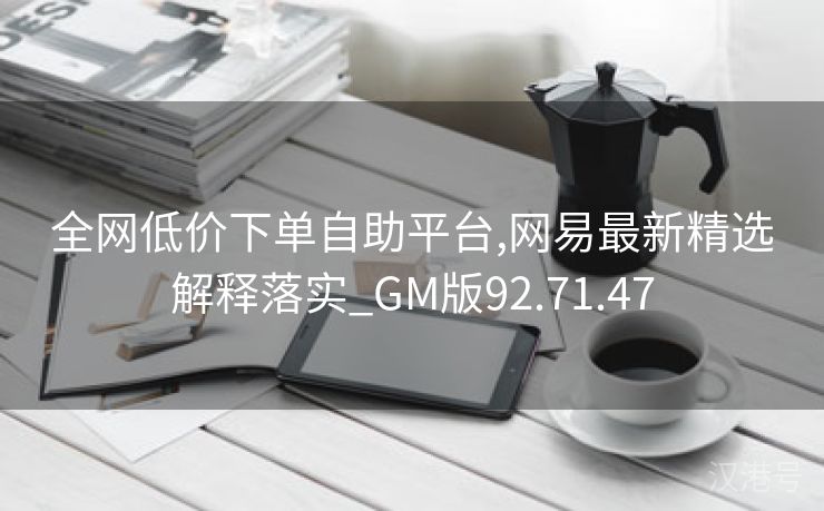 全网低价下单自助平台,网易最新精选解释落实_GM版92.71.47