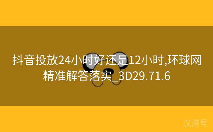 抖音投放24小时好还是12小时,环球网精准解答落实_3D29.71.6