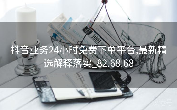 抖音业务24小时免费下单平台,最新精选解释落实_82.68.68