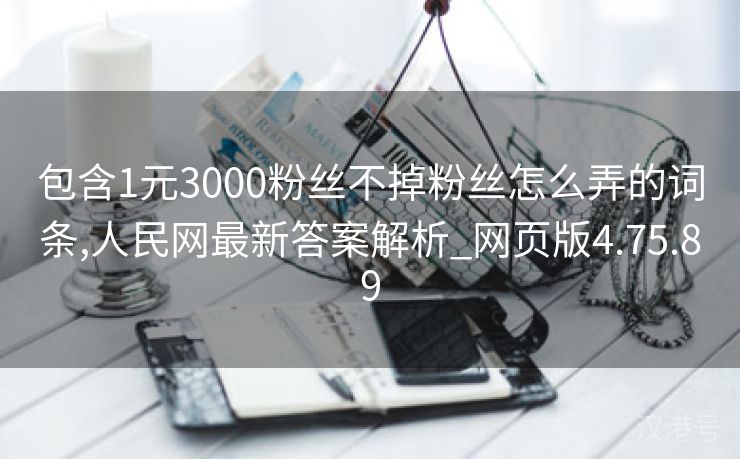 包含1元3000粉丝不掉粉丝怎么弄的词条,人民网最新答案解析_网页版4.75.89