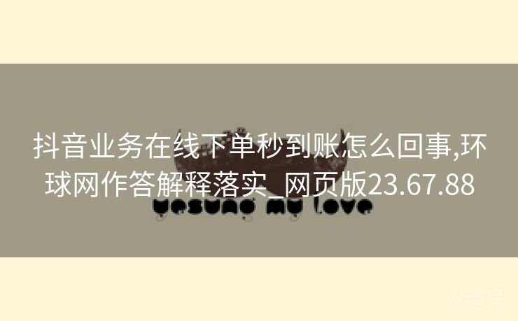 抖音业务在线下单秒到账怎么回事,环球网作答解释落实_网页版23.67.88