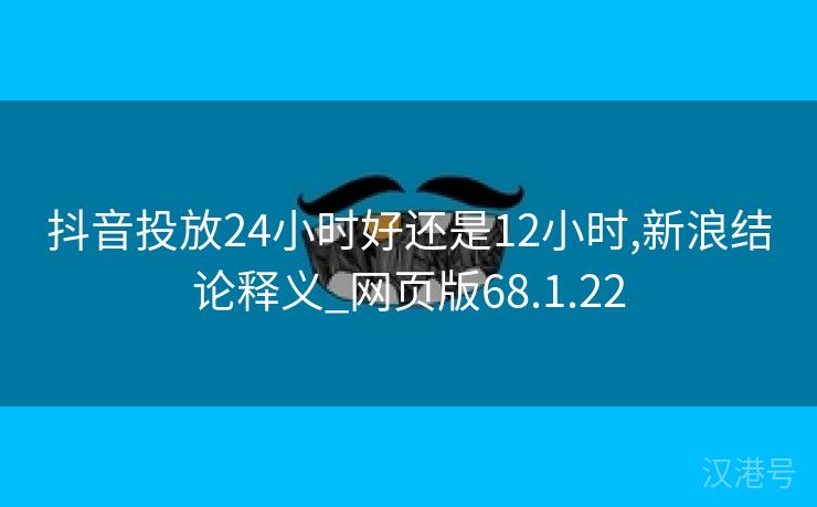 抖音投放24小时好还是12小时,新浪结论释义_网页版68.1.22